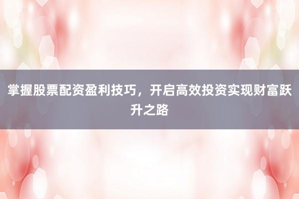掌握股票配资盈利技巧，开启高效投资实现财富跃升之路