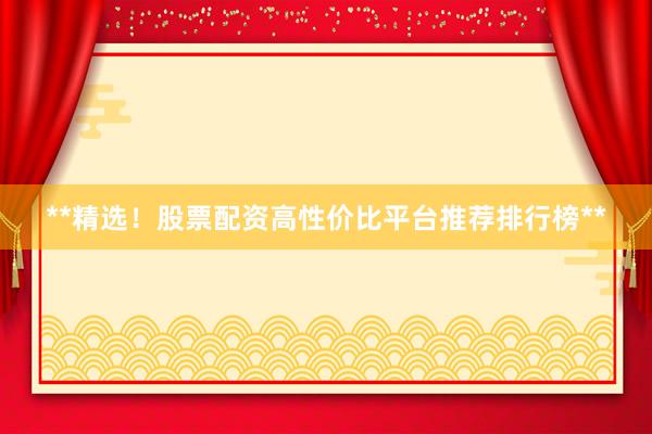 **精选！股票配资高性价比平台推荐排行榜**