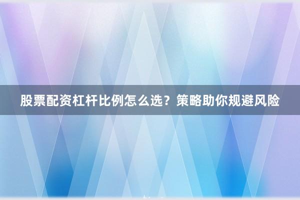 股票配资杠杆比例怎么选？策略助你规避风险
