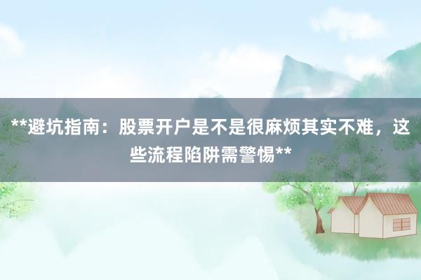 **避坑指南：股票开户是不是很麻烦其实不难，这些流程陷阱需警惕**