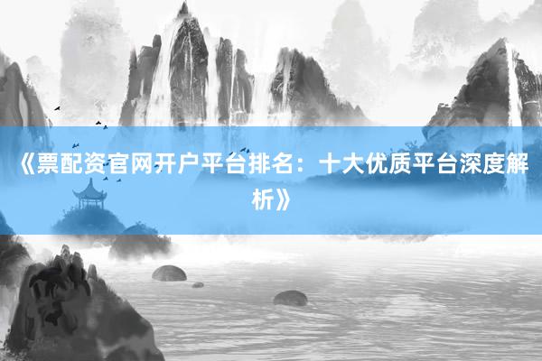 《票配资官网开户平台排名：十大优质平台深度解析》