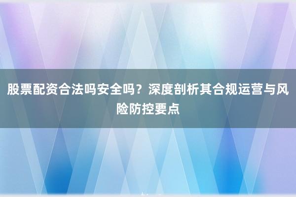 股票配资合法吗安全吗？深度剖析其合规运营与风险防控要点