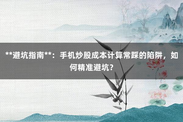 **避坑指南**:手机炒股成本计算常踩的陷阱,如何精准避坑?