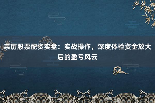 亲历股票配资实盘：实战操作，深度体验资金放大后的盈亏风云