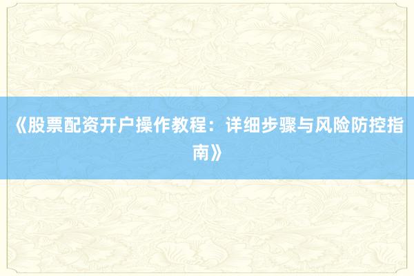 《股票配资开户操作教程：详细步骤与风险防控指南》