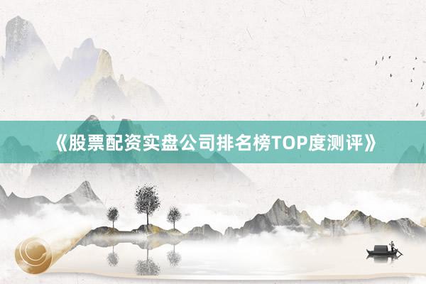 《股票配资实盘公司排名榜TOP度测评》