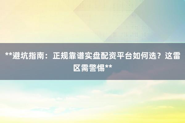**避坑指南：正规靠谱实盘配资平台如何选？这雷区需警惕**