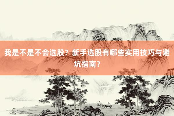 我是不是不会选股？新手选股有哪些实用技巧与避坑指南？