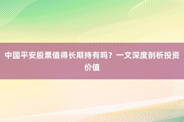 中国平安股票值得长期持有吗?一文深度剖析投资价值