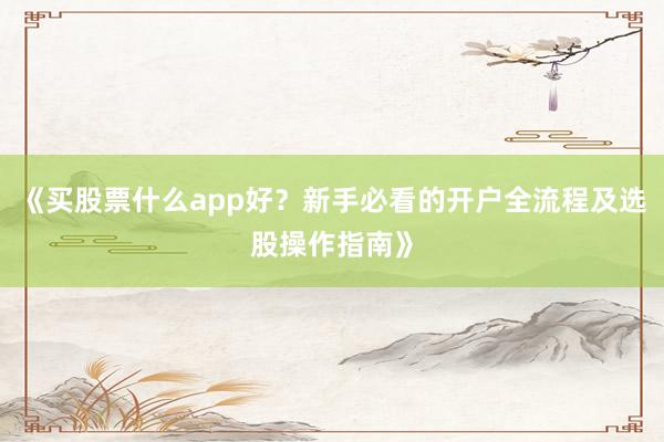 《买股票什么app好?新手必看的开户全流程及选股操作指南》