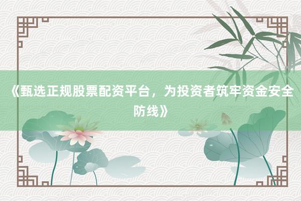 《甄选正规股票配资平台,为投资者筑牢资金安全防线》