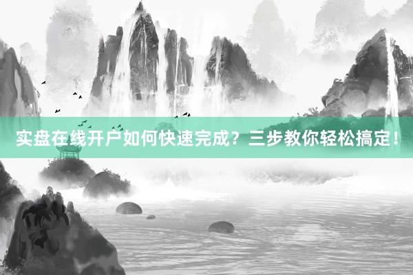 实盘在线开户如何快速完成?三步教你轻松搞定!