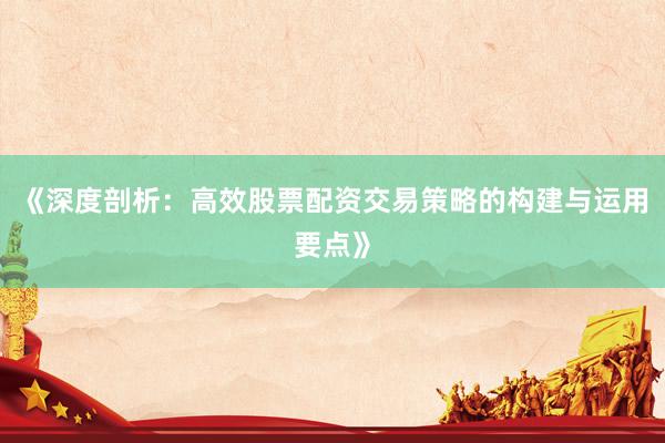 《深度剖析:高效股票配资交易策略的构建与运用要点》