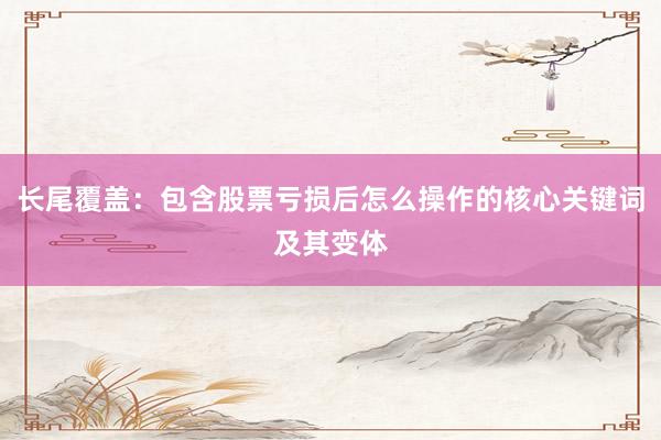 长尾覆盖：包含股票亏损后怎么操作的核心关键词及其变体
