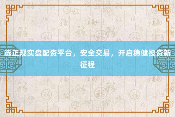 选正规实盘配资平台，安全交易，开启稳健投资新征程