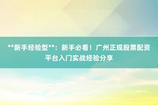 **新手经验型**：新手必看！广州正规股票配资平台入门实战经验分享