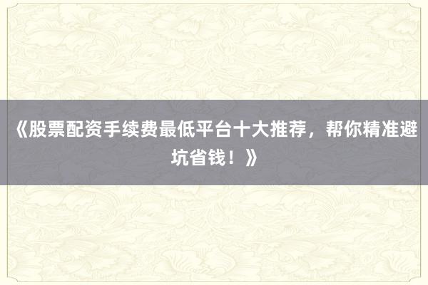 《股票配资手续费最低平台十大推荐，帮你精准避坑省钱！》