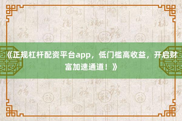 《正规杠杆配资平台app，低门槛高收益，开启财富加速通道！》