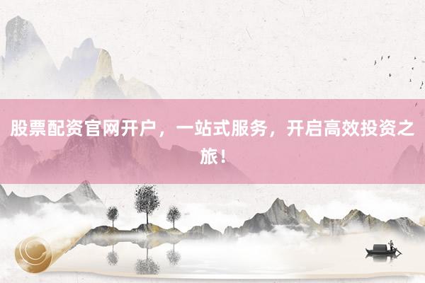 股票配资官网开户，一站式服务，开启高效投资之旅！
