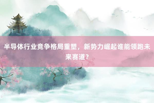 半导体行业竞争格局重塑，新势力崛起谁能领跑未来赛道？