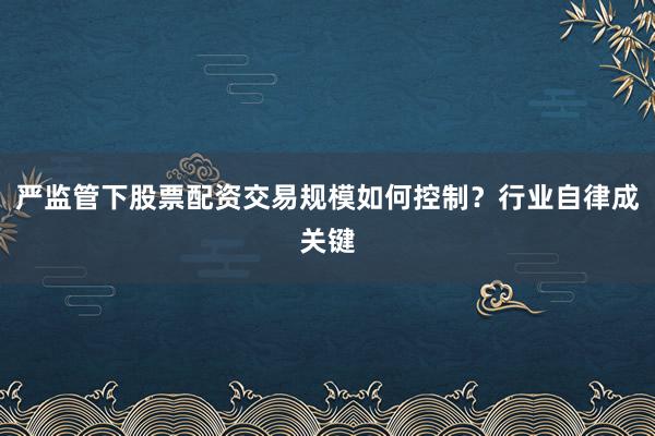 严监管下股票配资交易规模如何控制？行业自律成关键