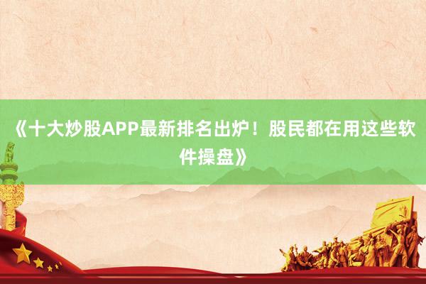 《十大炒股APP最新排名出炉！股民都在用这些软件操盘》