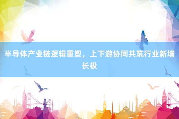 半导体产业链逻辑重塑，上下游协同共筑行业新增长极