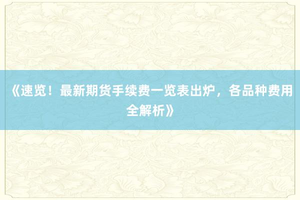《速览！最新期货手续费一览表出炉，各品种费用全解析》