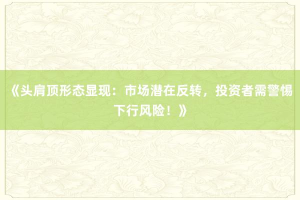 《头肩顶形态显现：市场潜在反转，投资者需警惕下行风险！》