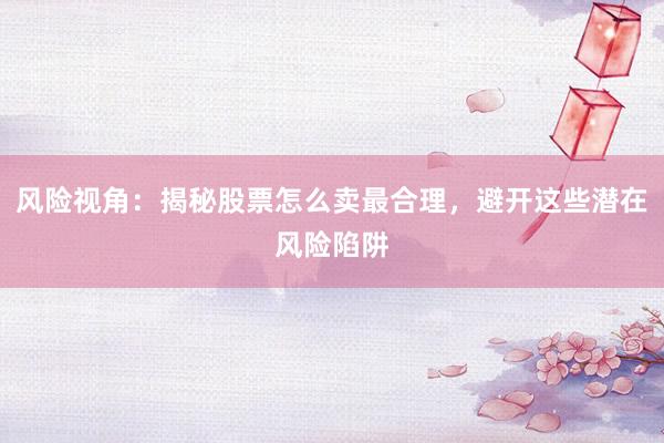 风险视角：揭秘股票怎么卖最合理，避开这些潜在风险陷阱