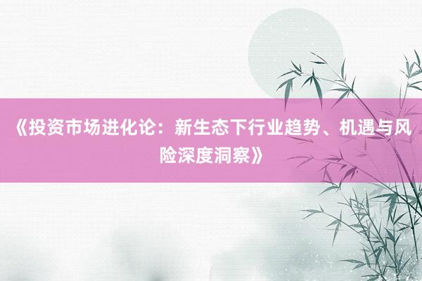 《投资市场进化论：新生态下行业趋势、机遇与风险深度洞察》