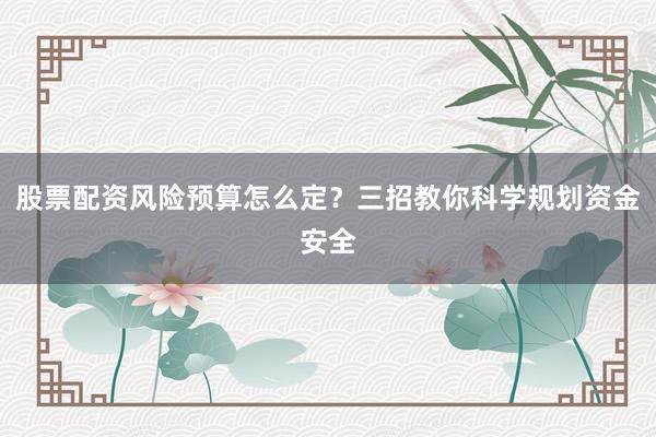 股票配资风险预算怎么定？三招教你科学规划资金安全