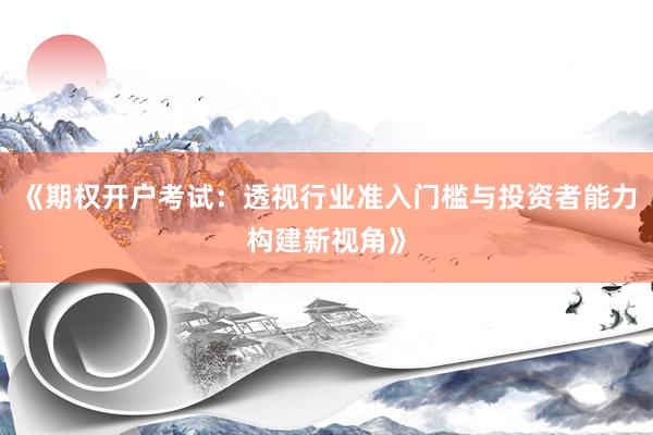 《期权开户考试：透视行业准入门槛与投资者能力构建新视角》