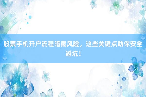 股票手机开户流程暗藏风险，这些关键点助你安全避坑！