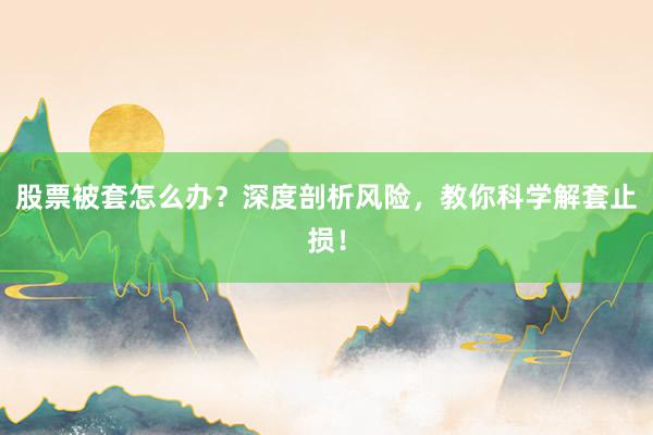 股票被套怎么办？深度剖析风险，教你科学解套止损！