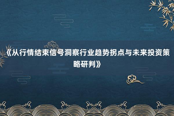 《从行情结束信号洞察行业趋势拐点与未来投资策略研判》
