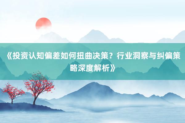 《投资认知偏差如何扭曲决策？行业洞察与纠偏策略深度解析》