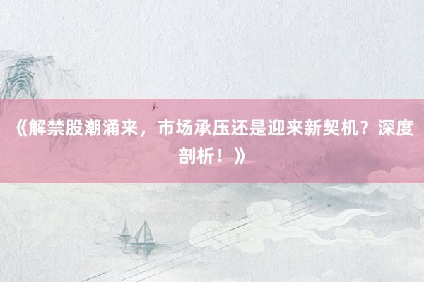 《解禁股潮涌来，市场承压还是迎来新契机？深度剖析！》