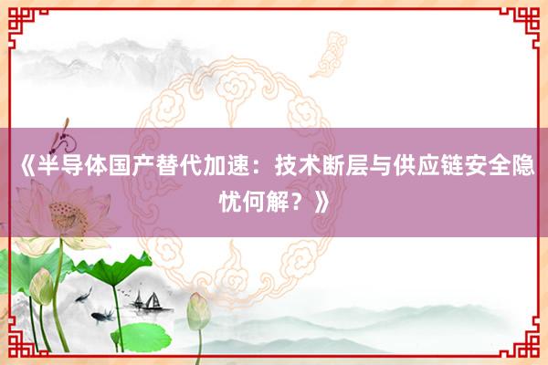 《半导体国产替代加速：技术断层与供应链安全隐忧何解？》