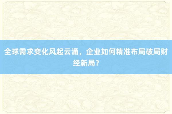 全球需求变化风起云涌，企业如何精准布局破局财经新局？