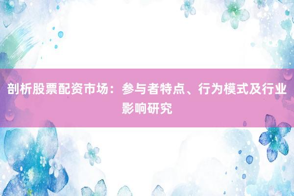 剖析股票配资市场：参与者特点、行为模式及行业影响研究