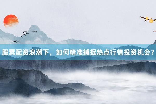 股票配资浪潮下，如何精准捕捉热点行情投资机会？
