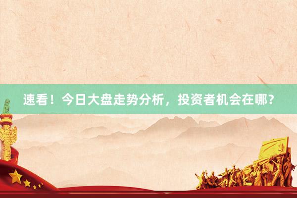 速看！今日大盘走势分析，投资者机会在哪？