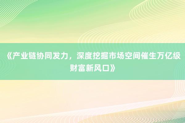 《产业链协同发力，深度挖掘市场空间催生万亿级财富新风口》