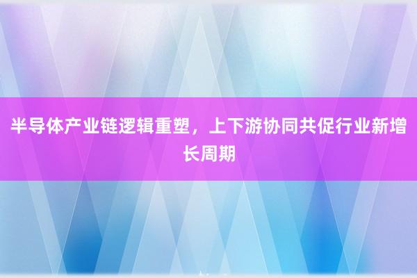 半导体产业链逻辑重塑，上下游协同共促行业新增长周期