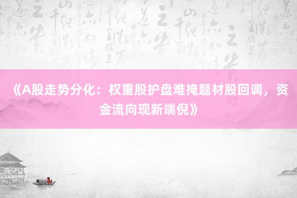 《A股走势分化：权重股护盘难掩题材股回调，资金流向现新端倪》