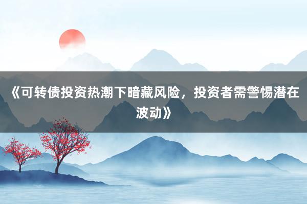 《可转债投资热潮下暗藏风险，投资者需警惕潜在波动》