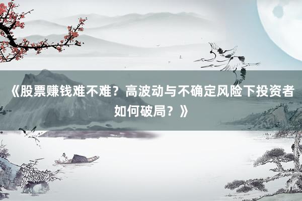《股票赚钱难不难？高波动与不确定风险下投资者如何破局？》