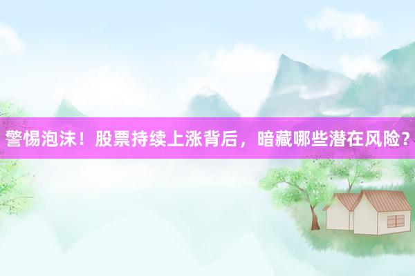 警惕泡沫！股票持续上涨背后，暗藏哪些潜在风险？