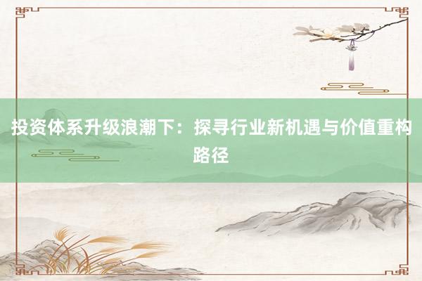 投资体系升级浪潮下:探寻行业新机遇与价值重构路径